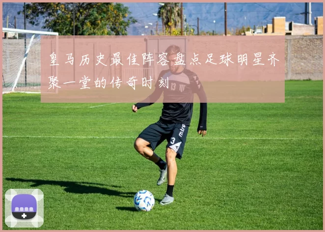 皇马历史最佳阵容盘点足球明星齐聚一堂的传奇时刻