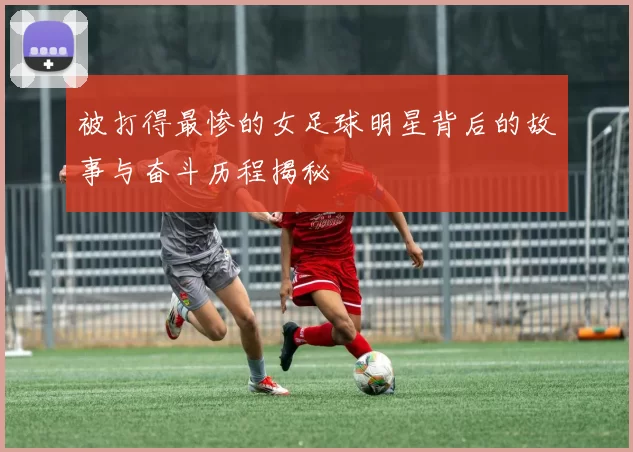 被打得最惨的女足球明星背后的故事与奋斗历程揭秘