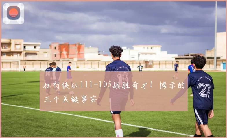 独行侠以111-105战胜奇才！揭示的三个关键事实
