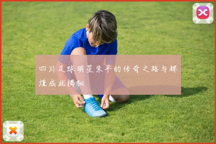 四川足球明星朱平的传奇之路与辉煌成就揭秘
