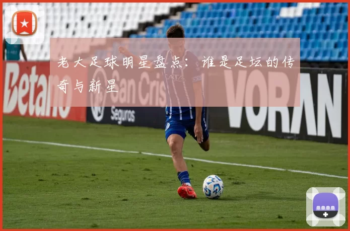 老大足球明星盘点：谁是足坛的传奇与新星