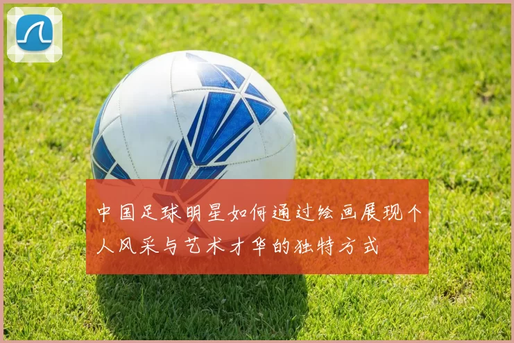 中国足球明星如何通过绘画展现个人风采与艺术才华的独特方式