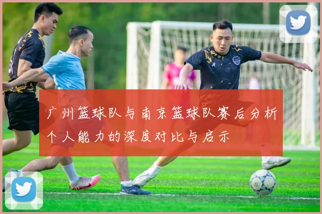 广州篮球队与南京篮球队赛后分析个人能力的深度对比与启示