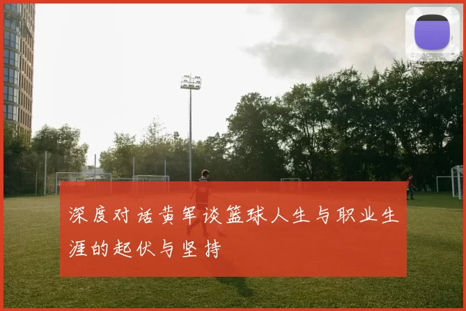 深度对话黄军谈篮球人生与职业生涯的起伏与坚持
