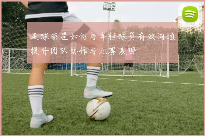 足球明星如何与年轻球员有效沟通提升团队协作与比赛表现