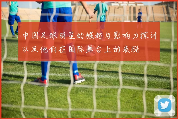 中国足球明星的崛起与影响力探讨以及他们在国际舞台上的表现