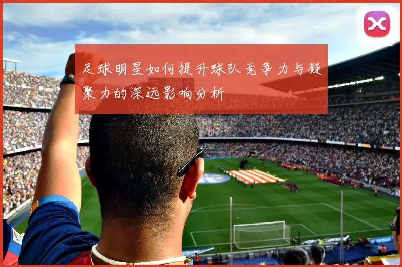 足球明星如何提升球队竞争力与凝聚力的深远影响分析