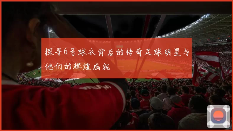 探寻6号球衣背后的传奇足球明星与他们的辉煌成就