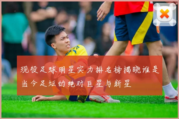 现役足球明星实力排名榜揭晓谁是当今足坛的绝对巨星与新星