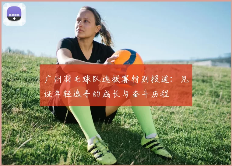 广州羽毛球队选拔赛特别报道：见证年轻选手的成长与奋斗历程