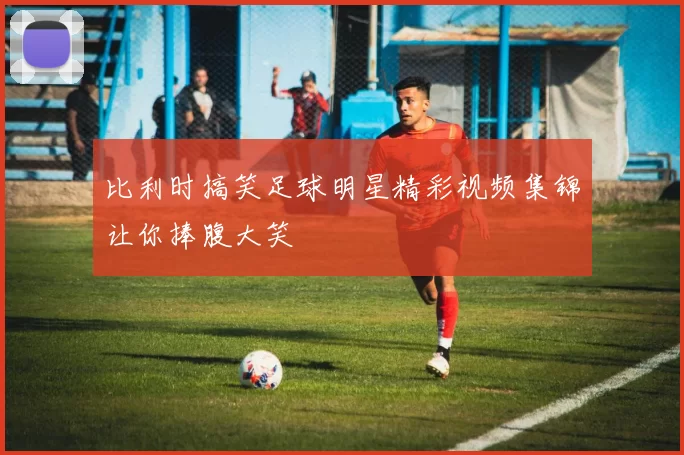 比利时搞笑足球明星精彩视频集锦让你捧腹大笑