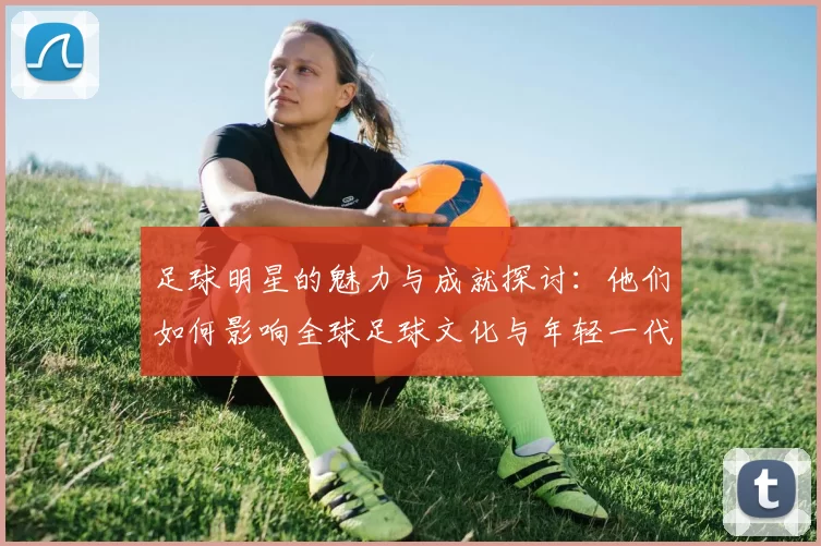 足球明星的魅力与成就探讨：他们如何影响全球足球文化与年轻一代