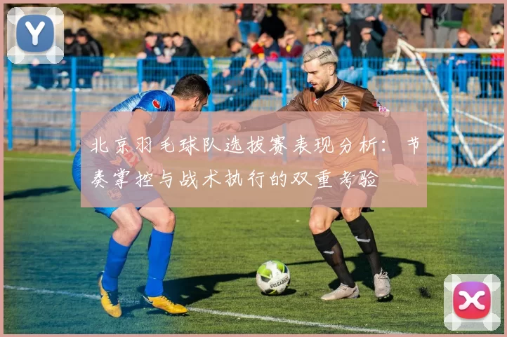 北京羽毛球队选拔赛表现分析：节奏掌控与战术执行的双重考验
