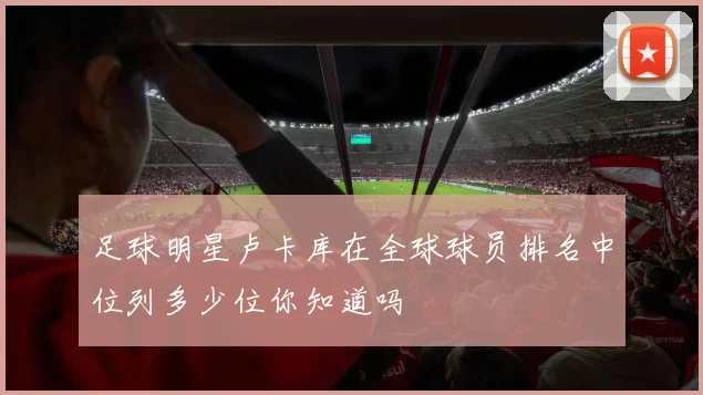 足球明星卢卡库在全球球员排名中位列多少位你知道吗