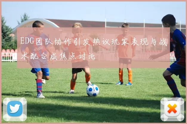 EDG团队协作引发热议玩家表现与战术配合成焦点讨论
