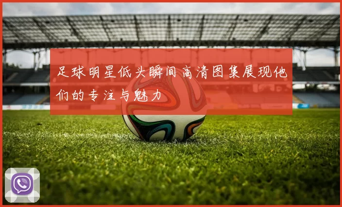 足球明星低头瞬间高清图集展现他们的专注与魅力