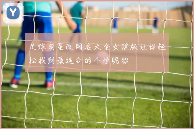 足球明星改网名大全女孩版让你轻松找到最适合的个性昵称