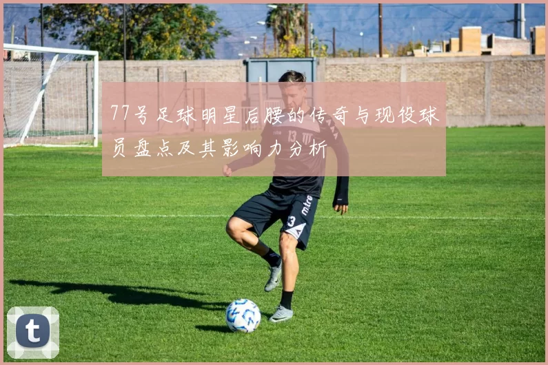 77号足球明星后腰的传奇与现役球员盘点及其影响力分析