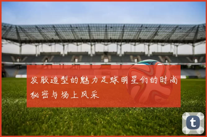 发胶造型的魅力足球明星们的时尚秘密与场上风采