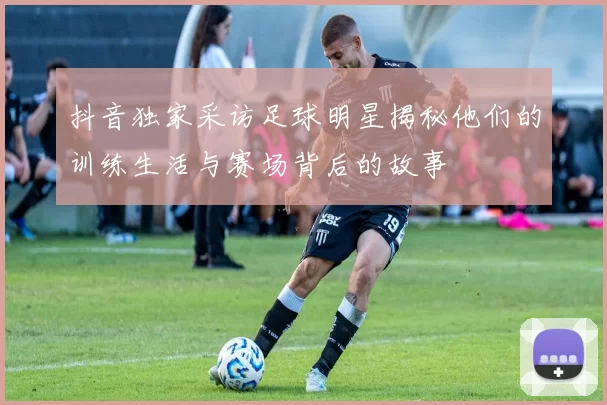 抖音独家采访足球明星揭秘他们的训练生活与赛场背后的故事