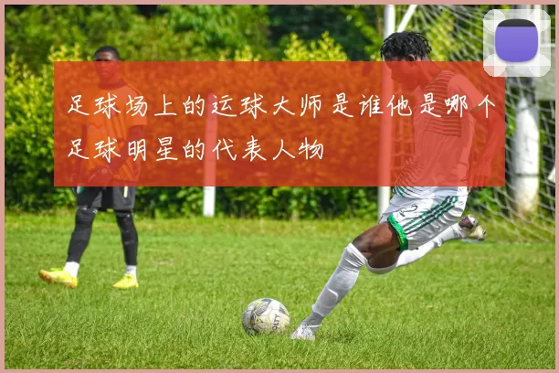 足球场上的运球大师是谁他是哪个足球明星的代表人物