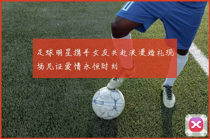 足球明星携手女友共赴浪漫婚礼现场见证爱情永恒时刻