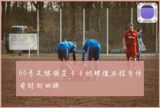66号足球明星卡卡的辉煌历程与传奇时刻回顾