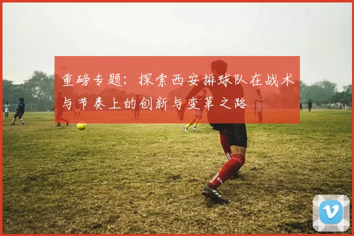 重磅专题：探索西安排球队在战术与节奏上的创新与变革之路
