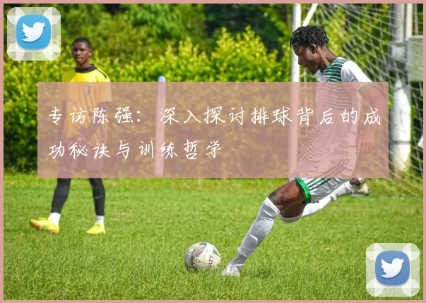 专访陈强：深入探讨排球背后的成功秘诀与训练哲学