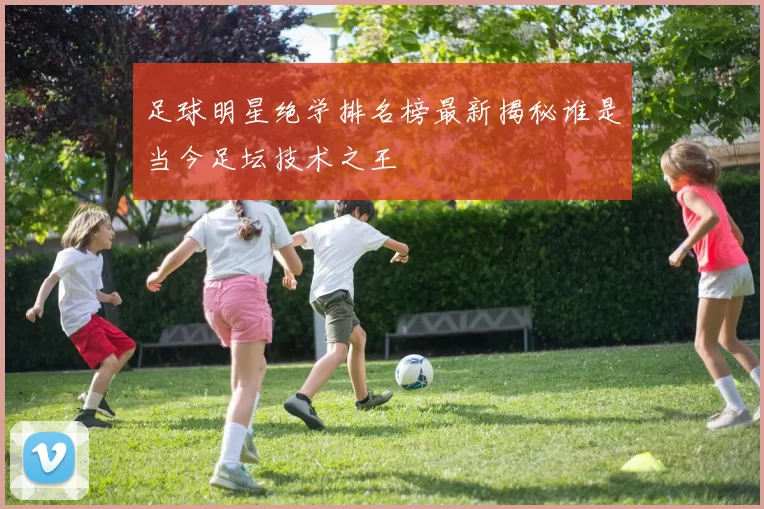 足球明星绝学排名榜最新揭秘谁是当今足坛技术之王