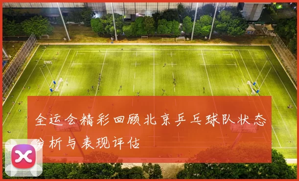 全运会精彩回顾北京乒乓球队状态分析与表现评估