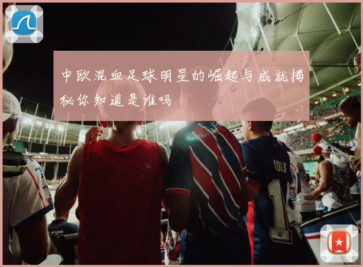 中欧混血足球明星的崛起与成就揭秘你知道是谁吗