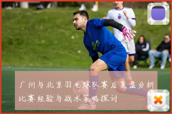 广州与北京羽毛球队赛后复盘分析比赛经验与战术策略探讨