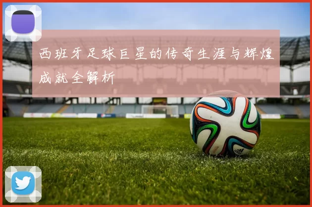 西班牙足球巨星的传奇生涯与辉煌成就全解析