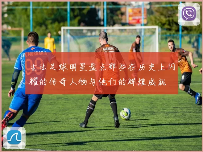 古法足球明星盘点那些在历史上闪耀的传奇人物与他们的辉煌成就