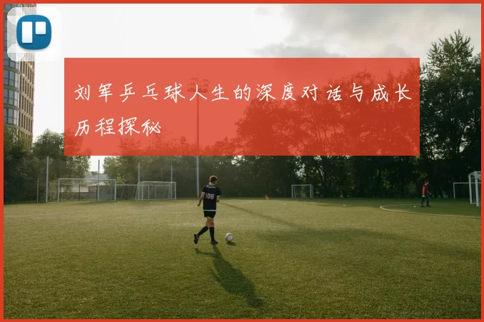 刘军乒乓球人生的深度对话与成长历程探秘