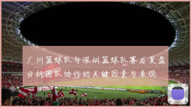 广州篮球队与深圳篮球队赛后复盘分析团队协作的关键因素与表现
