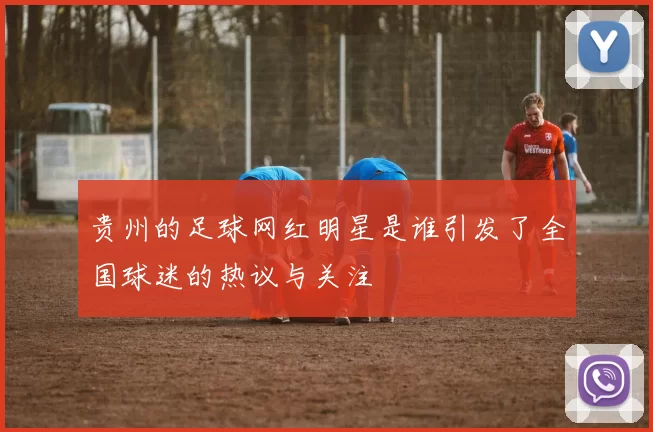 贵州的足球网红明星是谁引发了全国球迷的热议与关注