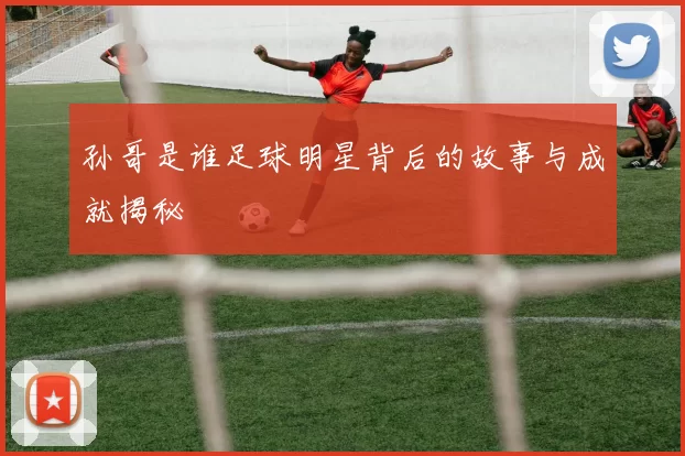 孙哥是谁足球明星背后的故事与成就揭秘