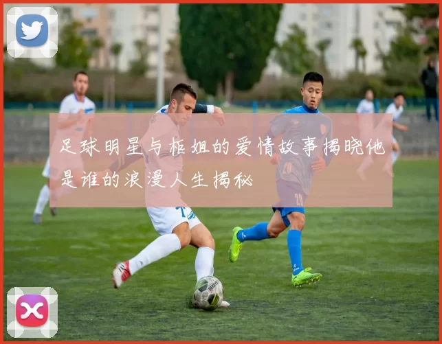 足球明星与柜姐的爱情故事揭晓他是谁的浪漫人生揭秘