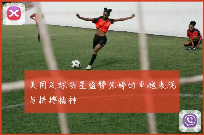 美国足球明星盛赞朱婷的卓越表现与拼搏精神