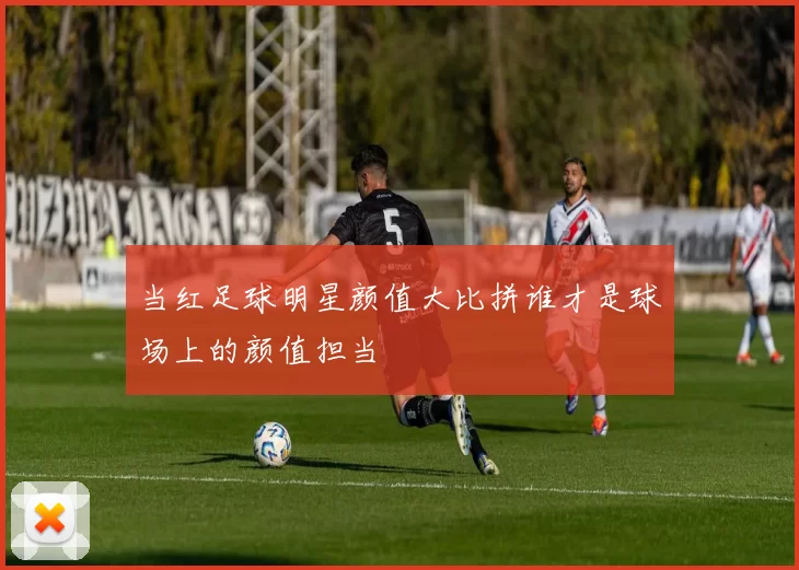 当红足球明星颜值大比拼谁才是球场上的颜值担当