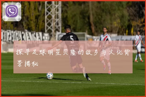 探寻足球明星贝隆的故乡与文化背景揭秘