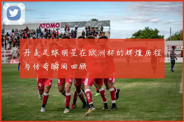 丹麦足球明星在欧洲杯的辉煌历程与传奇瞬间回顾