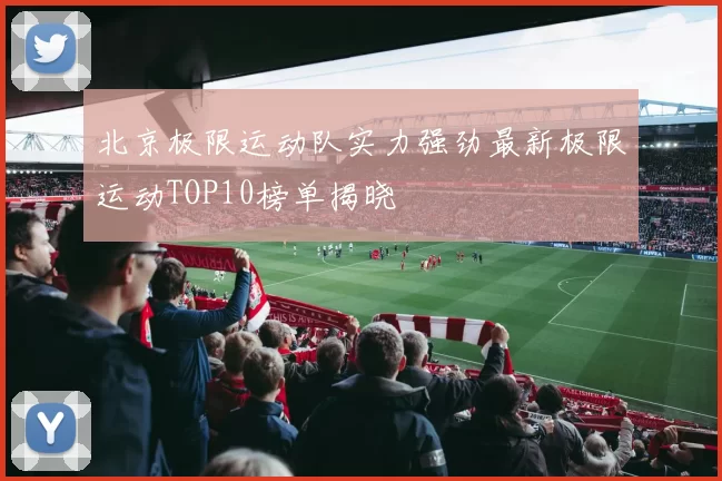 北京极限运动队实力强劲最新极限运动TOP10榜单揭晓