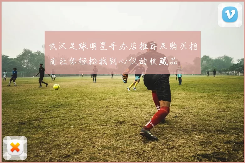 武汉足球明星手办店推荐及购买指南让你轻松找到心仪的收藏品