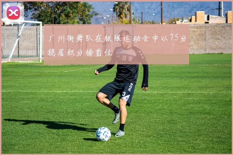 广州街舞队在极限运动会中以75分稳居积分榜首位
