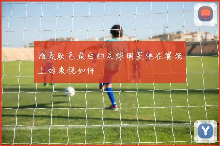 谁是肤色最白的足球明星他在赛场上的表现如何