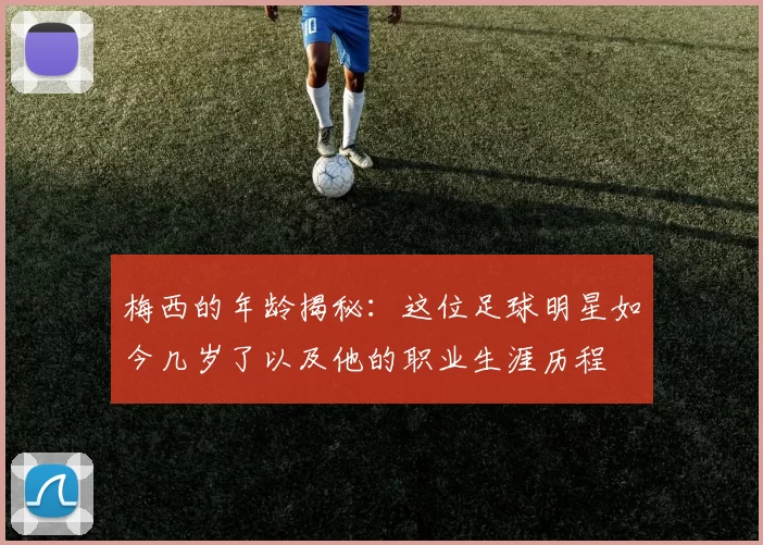 梅西的年龄揭秘：这位足球明星如今几岁了以及他的职业生涯历程