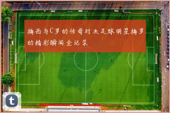 梅西与C罗的传奇对决足球明星梅罗的精彩瞬间全记录